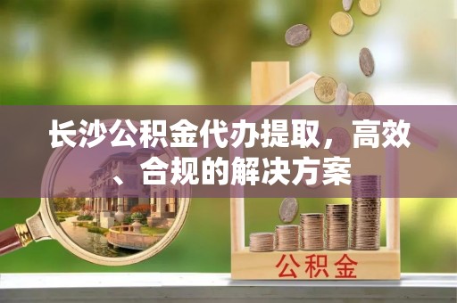 茂县长沙公积金代办提取，高效、合规的解决方案