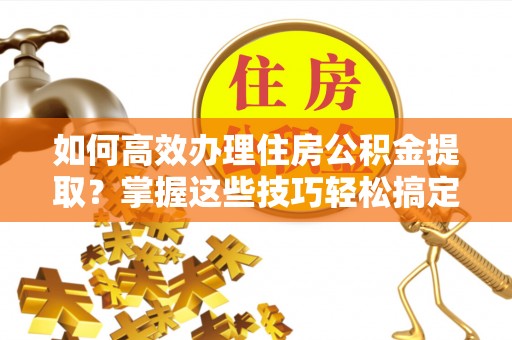 茂县如何高效办理住房公积金提取？掌握这些技巧轻松搞定
