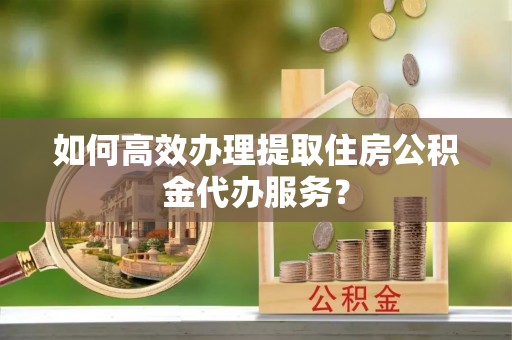 茂县如何高效办理提取住房公积金代办服务？
