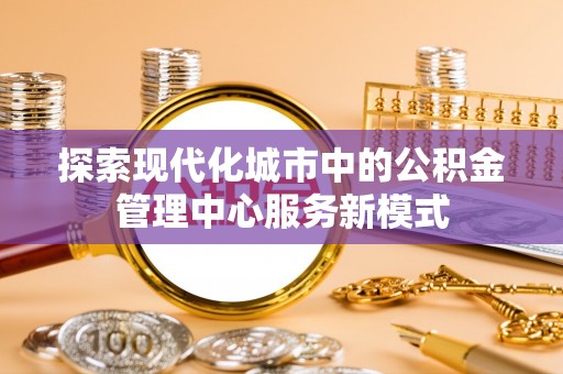 茂县探索现代化城市中的公积金管理中心服务新模式