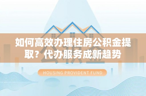 茂县如何高效办理住房公积金提取？代办服务成新趋势