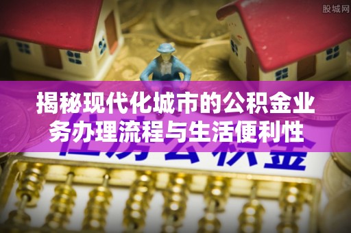 茂县揭秘现代化城市的公积金业务办理流程与生活便利性