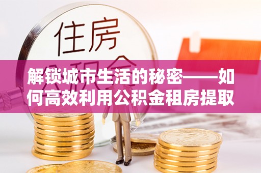 茂县解锁城市生活的秘密——如何高效利用公积金租房提取政策优化居住体验