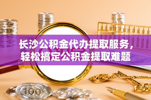 茂县长沙公积金代办提取服务，轻松搞定公积金提取难题