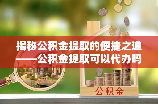 茂县揭秘公积金提取的便捷之道——公积金提取可以代办吗？
