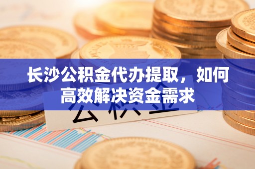 茂县长沙公积金代办提取，如何高效解决资金需求
