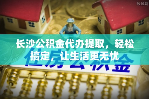 茂县长沙公积金代办提取，轻松搞定，让生活更无忧