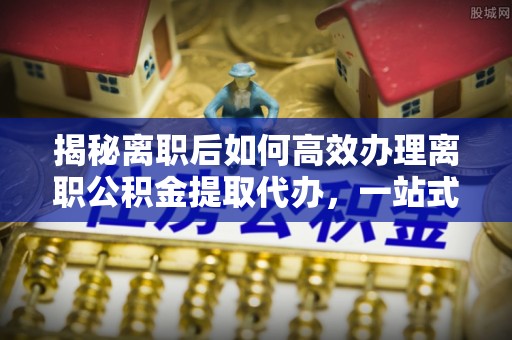 茂县揭秘离职后如何高效办理离职公积金提取代办，一站式服务全解析