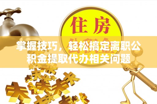 茂县掌握技巧，轻松搞定离职公积金提取代办相关问题