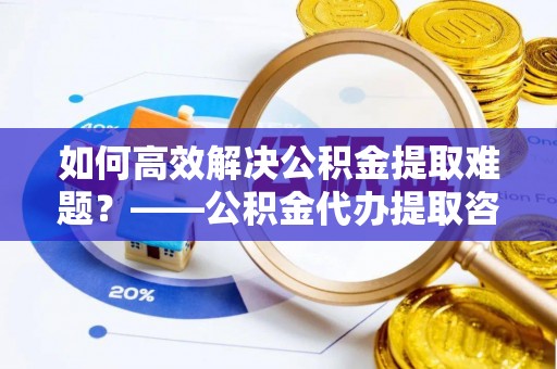茂县如何高效解决公积金提取难题？——公积金代办提取咨询服务全解析