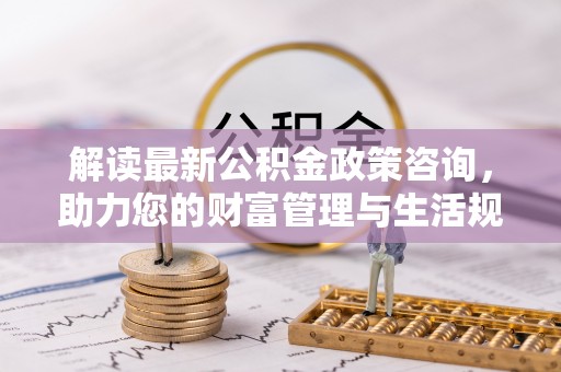 茂县解读最新公积金政策咨询，助力您的财富管理与生活规划