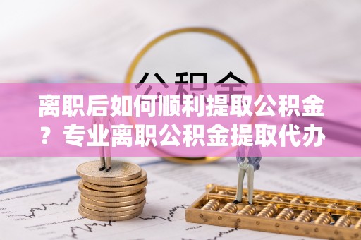 茂县离职后如何顺利提取公积金？专业离职公积金提取代办服务指南