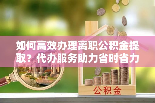 茂县如何高效办理离职公积金提取？代办服务助力省时省力