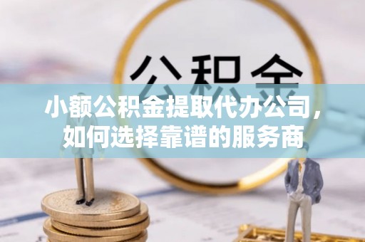 茂县小额公积金提取代办公司，如何选择靠谱的服务商