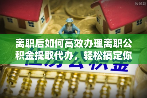 茂县离职后如何高效办理离职公积金提取代办，轻松搞定你的公积金