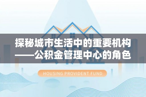 茂县探秘城市生活中的重要机构——公积金管理中心的角色与意义