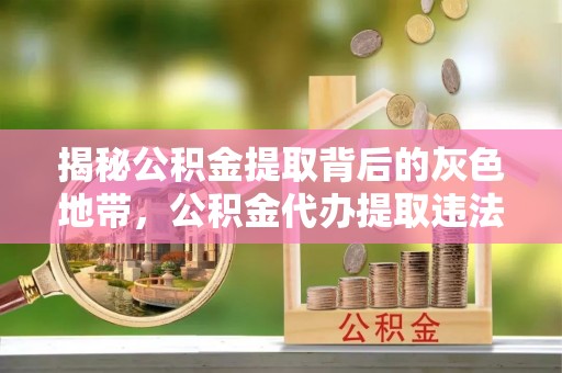 茂县揭秘公积金提取背后的灰色地带，公积金代办提取违法不？