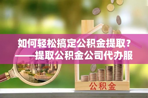 茂县如何轻松搞定公积金提取？——提取公积金公司代办服务全解析