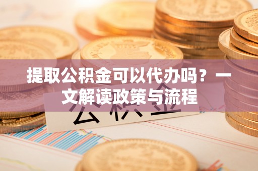 茂县提取公积金可以代办吗？一文解读政策与流程
