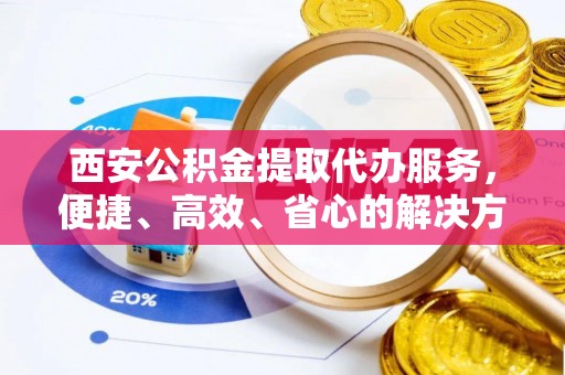 茂县西安公积金提取代办服务，便捷、高效、省心的解决方案