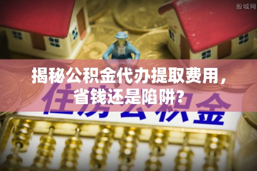 茂县揭秘公积金代办提取费用，省钱还是陷阱？