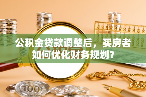 茂县公积金贷款调整后，买房者如何优化财务规划？