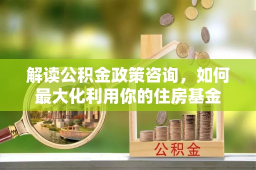 茂县解读公积金政策咨询，如何最大化利用你的住房基金