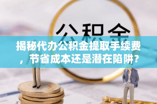 茂县揭秘代办公积金提取手续费，节省成本还是潜在陷阱？