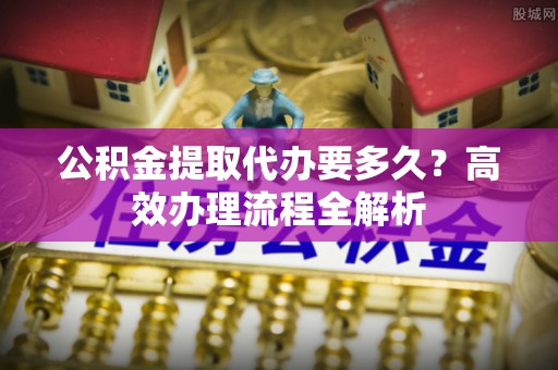 茂县公积金提取代办要多久？高效办理流程全解析