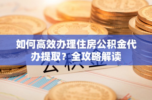 茂县如何高效办理住房公积金代办提取？全攻略解读