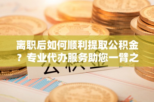 茂县离职后如何顺利提取公积金？专业代办服务助您一臂之力