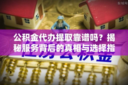 茂县公积金代办提取靠谱吗？揭秘服务背后的真相与选择指南
