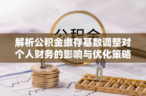 茂县解析公积金缴存基数调整对个人财务的影响与优化策略