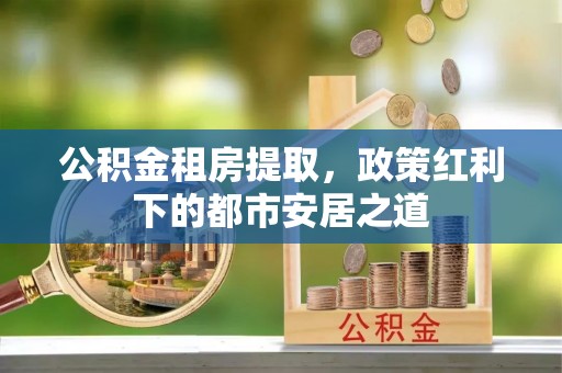 茂县公积金租房提取，政策红利下的都市安居之道