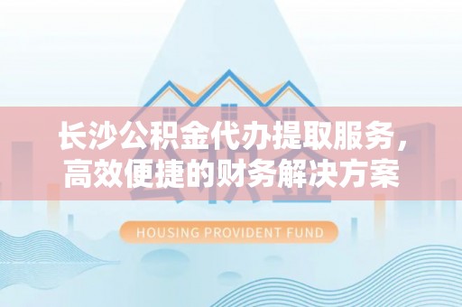 茂县长沙公积金代办提取服务，高效便捷的财务解决方案