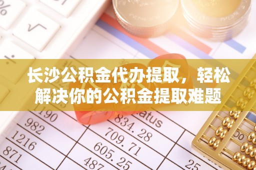 茂县长沙公积金代办提取，轻松解决你的公积金提取难题
