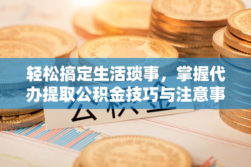 茂县轻松搞定生活琐事，掌握代办提取公积金技巧与注意事项