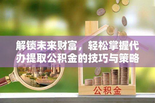 茂县解锁未来财富，轻松掌握代办提取公积金的技巧与策略