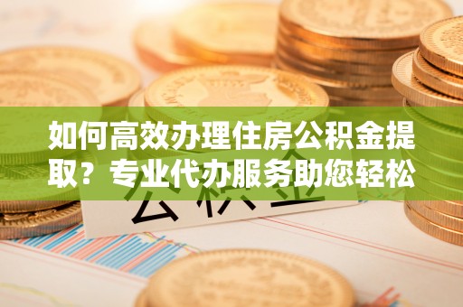 茂县如何高效办理住房公积金提取？专业代办服务助您轻松搞定