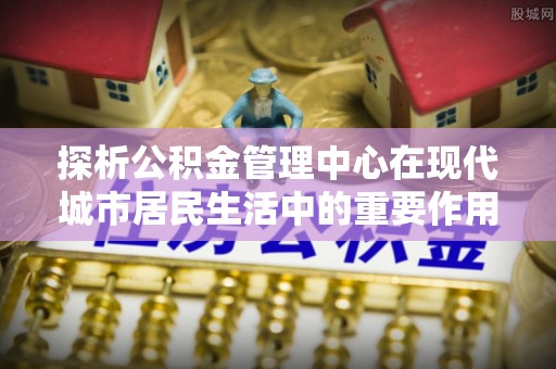 茂县探析公积金管理中心在现代城市居民生活中的重要作用