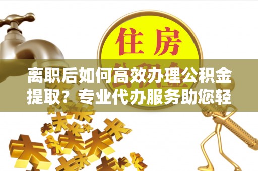 茂县离职后如何高效办理公积金提取？专业代办服务助您轻松搞定