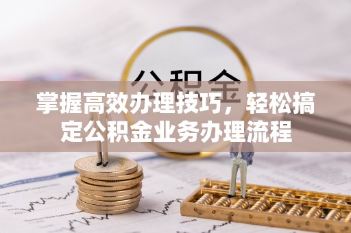 茂县掌握高效办理技巧，轻松搞定公积金业务办理流程