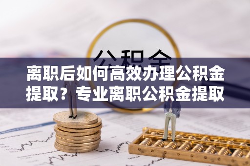 茂县离职后如何高效办理公积金提取？专业离职公积金提取代办服务指南