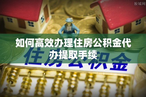 茂县如何高效办理住房公积金代办提取手续
