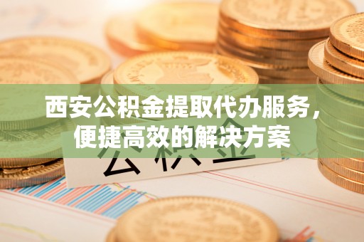 茂县西安公积金提取代办服务，便捷高效的解决方案