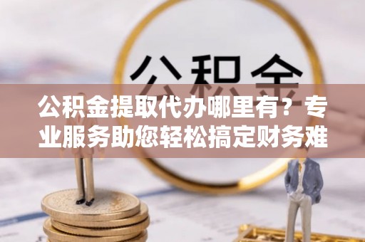 茂县公积金提取代办哪里有？专业服务助您轻松搞定财务难题