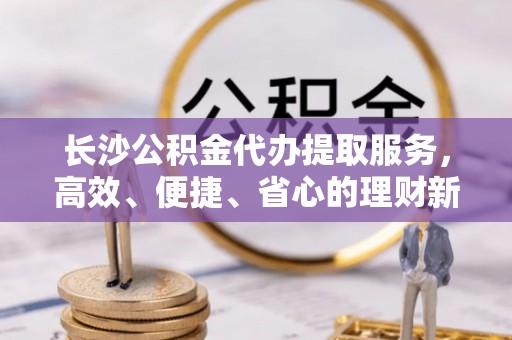 茂县长沙公积金代办提取服务，高效、便捷、省心的理财新选择