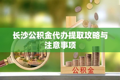 茂县长沙公积金代办提取攻略与注意事项