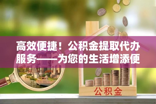 茂县高效便捷！公积金提取代办服务——为您的生活增添便利