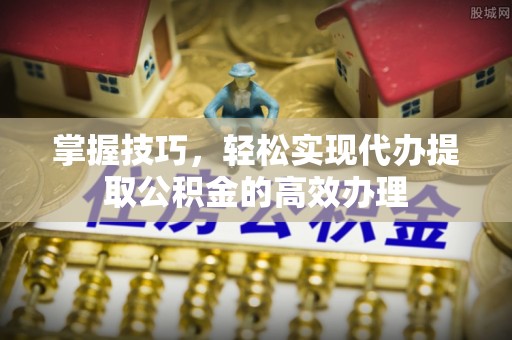 茂县掌握技巧，轻松实现代办提取公积金的高效办理